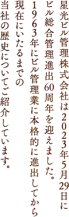 星光ビル管理株式会社は2023年5月29日にビル総合管理進出60周年を迎えました。1963年にビル管理業に本格的に進出してから現在にいたるまでの当社の歴史についてご紹介しています。