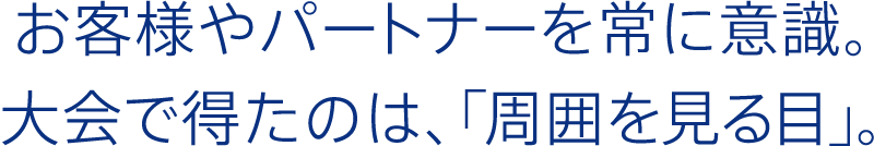 お客様やパートナーを常に意識。大会で得たのは、「周囲を見る目」。