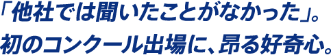 「他社では聞いたことがなかった」。初のコンクール出場に、昂る好奇心。