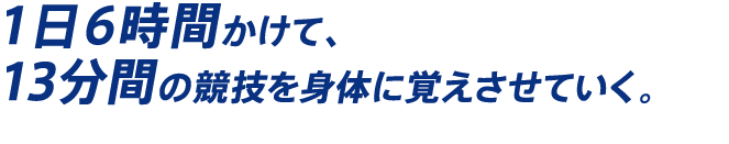 1日6時間かけて、13分間の競技を身体に覚えさせていく。