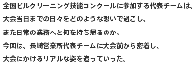 全国ビルクリーニング技能コンクールに参加する代表チームは、大会当日までの日々をどのような想いで過ごし、また日常の業務へと何を持ち帰るのか。今回は、長崎営業所代表チームに大会前から密着し、大会にかけるリアルな姿を追っていった。